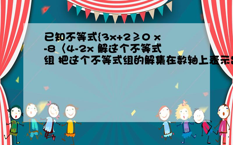 已知不等式{3x+2≥0 x-8〈4-2x 解这个不等式组 把这个不等式组的解集在数轴上表示出来 求这个不等式组的整