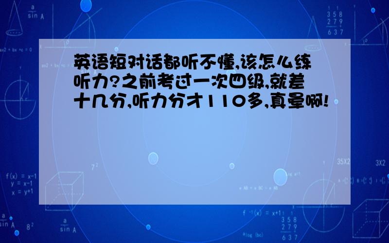 英语短对话都听不懂,该怎么练听力?之前考过一次四级,就差十几分,听力分才110多,真晕啊!