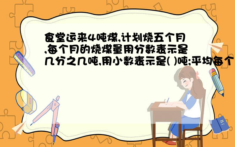 食堂运来4吨煤,计划烧五个月,每个月的烧煤量用分数表示是几分之几吨,用小数表示是( )吨;平均每个月的烧煤量是一吨的几分之几,是这4吨煤的几分之几