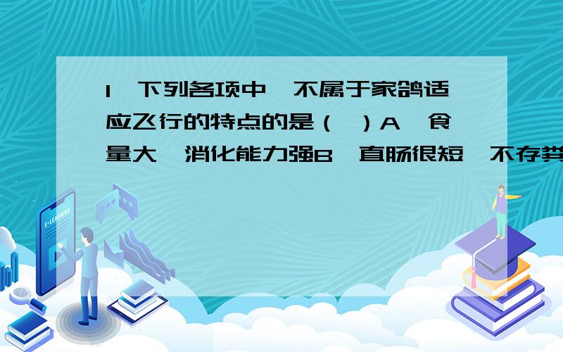 1、下列各项中,不属于家鸽适应飞行的特点的是（ ）A、食量大,消化能力强B、直肠很短,不存粪便C、无膀胱,不存尿液D、体温恒定,适应能力强2、与关节牢固性和灵活性相适应的结构特点是（