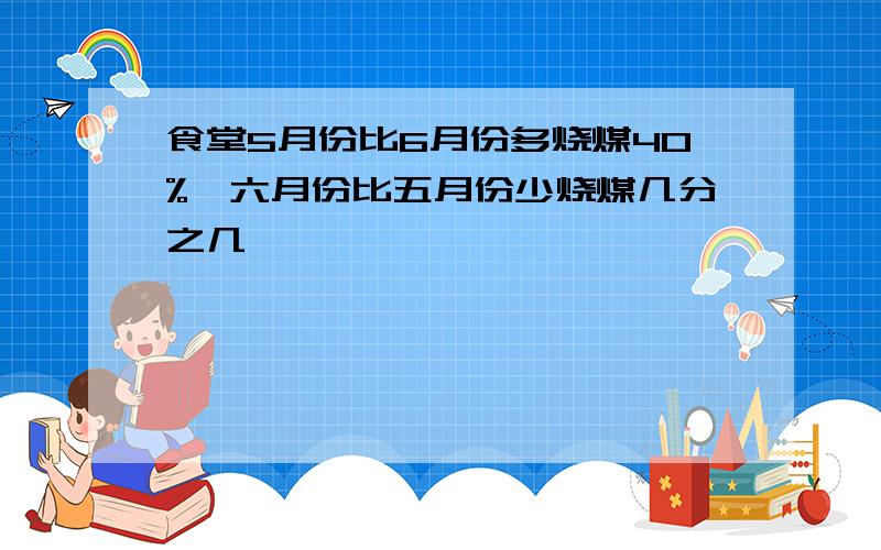 食堂5月份比6月份多烧煤40%,六月份比五月份少烧煤几分之几