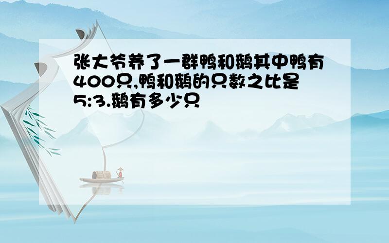 张大爷养了一群鸭和鹅其中鸭有400只,鸭和鹅的只数之比是5:3.鹅有多少只