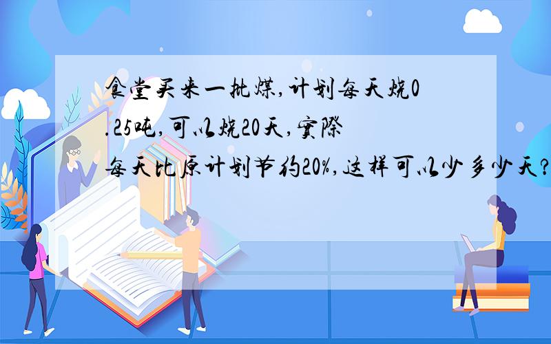 食堂买来一批煤,计划每天烧0.25吨,可以烧20天,实际每天比原计划节约20%,这样可以少多少天?用比例方程解