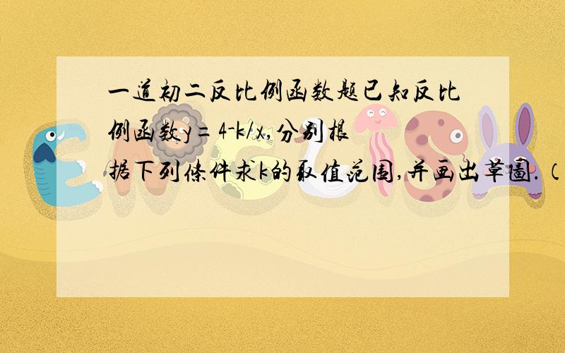 一道初二反比例函数题已知反比例函数y=4-k/x,分别根据下列条件求k的取值范围,并画出草图.（1）函数位于第1、3象限（2）函数图象的一个分支向右上方延伸.