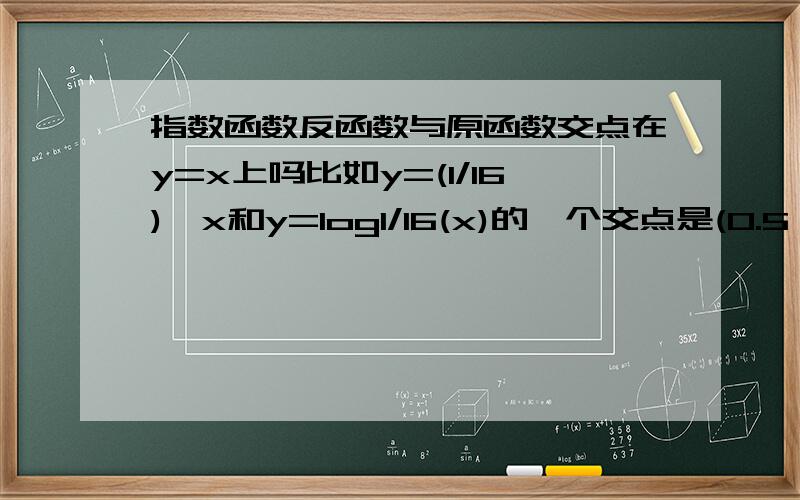 指数函数反函数与原函数交点在y=x上吗比如y=(1/16)^x和y=log1/16(x)的一个交点是(0.5,0.25),但y=(1/16)^x和y=x的交点也应该在反函数上,所以就有两个或以上的交点?有没有什么函数图像能看出来啊