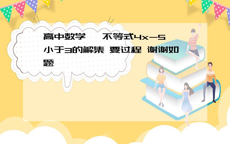 高中数学   不等式4x-5小于3的解集 要过程 谢谢如题