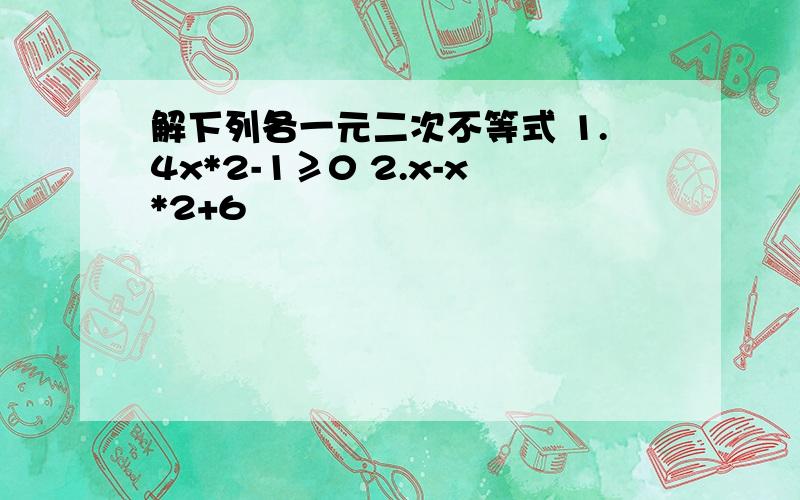 解下列各一元二次不等式 1.4x*2-1≥0 2.x-x*2+6