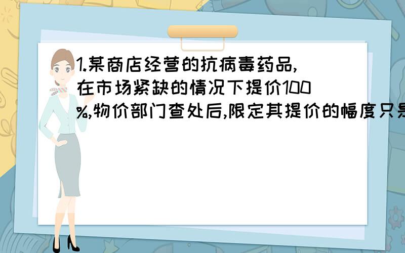 1.某商店经营的抗病毒药品,在市场紧缺的情况下提价100%,物价部门查处后,限定其提价的幅度只是原价的10%,则该药品现在的降价的幅度是多少?2.王明同学的父亲选购了一批海尔空调,除按进价