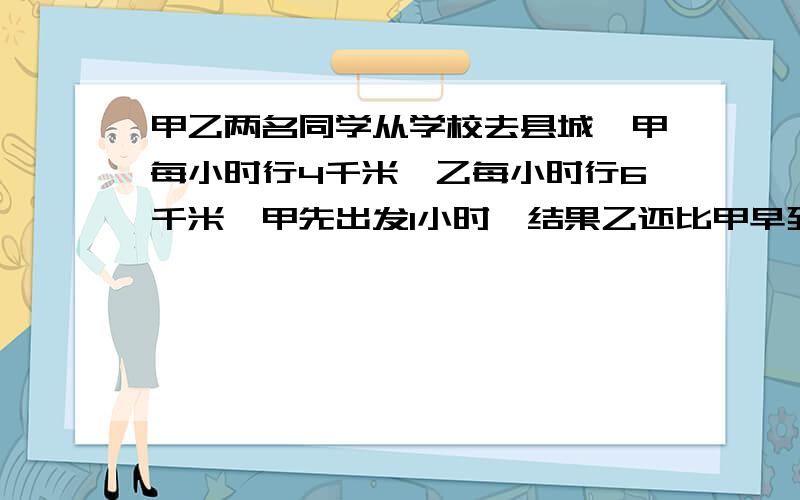 甲乙两名同学从学校去县城,甲每小时行4千米,乙每小时行6千米,甲先出发1小时,结果乙还比甲早到1小时,如果设全程x千米,怎样列方程