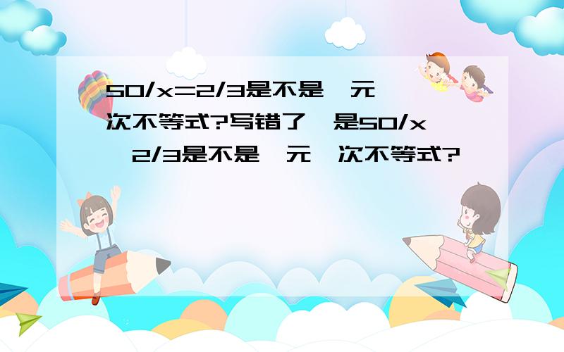 50/x=2/3是不是一元一次不等式?写错了,是50/x>2/3是不是一元一次不等式?