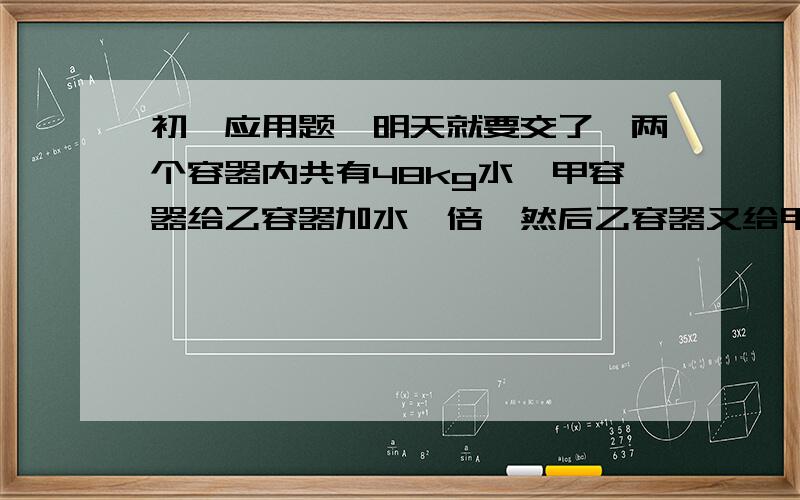 初一应用题,明天就要交了,两个容器内共有48kg水,甲容器给乙容器加水一倍,然后乙容器又给甲容器加甲容器剩余水的一倍,则两容器的水量相等,问最初两容器各有多少千克水?要用一元一次方