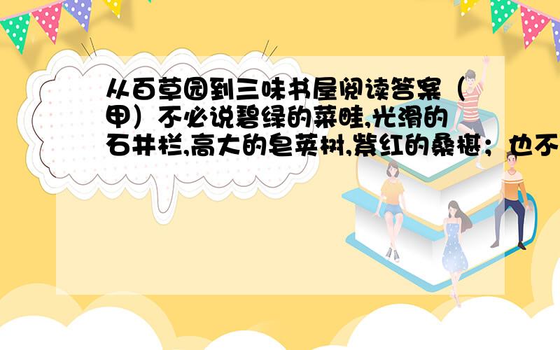 从百草园到三味书屋阅读答案（甲）不必说碧绿的菜畦,光滑的石井栏,高大的皂荚树,紫红的桑椹；也不必说鸣蝉在树叶里长吟,的黄蜂伏在菜花上,的叫天子忽然从草间直窜向云宵里去了.单是