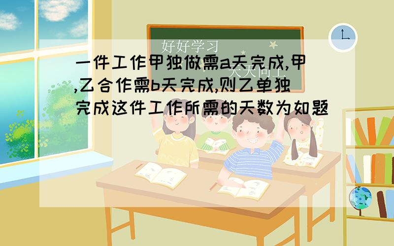 一件工作甲独做需a天完成,甲,乙合作需b天完成,则乙单独完成这件工作所需的天数为如题