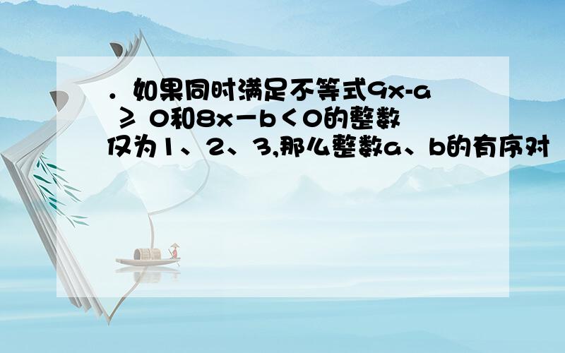 ．如果同时满足不等式9x-a ≥ 0和8x－b＜0的整数仅为1、2、3,那么整数a、b的有序对（a,b）有（ ）（A）1