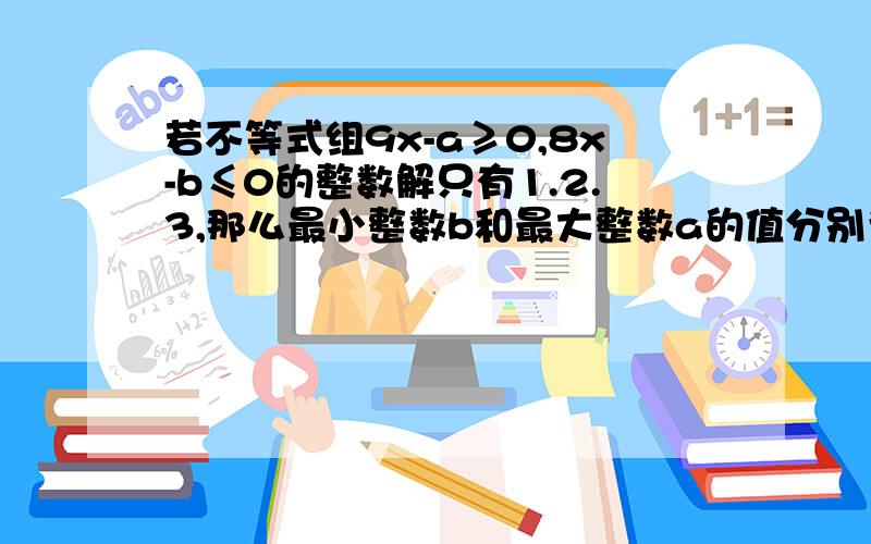 若不等式组9x-a≥0,8x-b≤0的整数解只有1.2.3,那么最小整数b和最大整数a的值分别为?我只能算出来a=9,b=24,难道不要a比b大么?