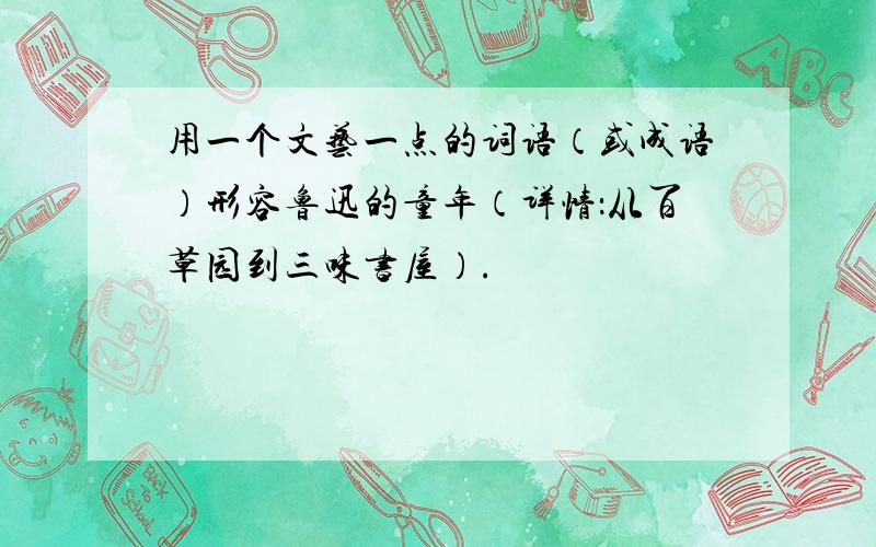 用一个文艺一点的词语（或成语）形容鲁迅的童年（详情：从百草园到三味书屋）.