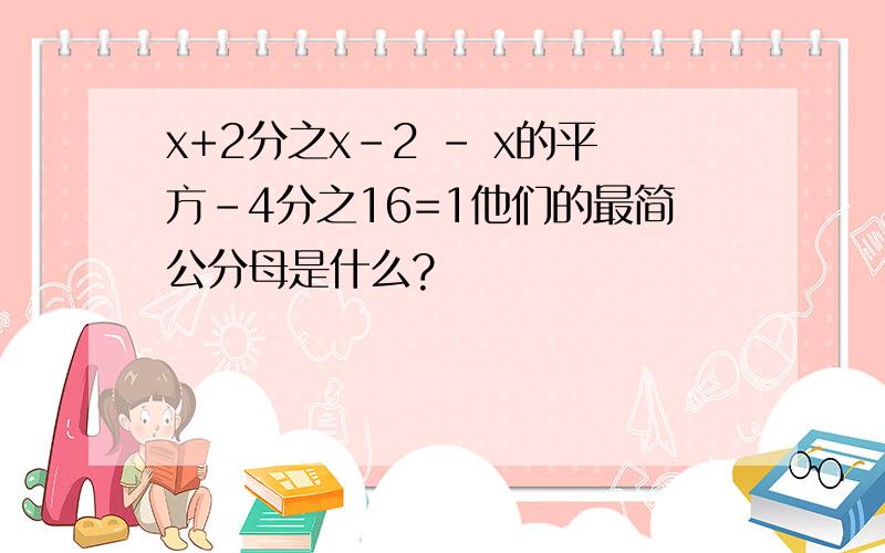 x+2分之x-2 - x的平方-4分之16=1他们的最简公分母是什么?