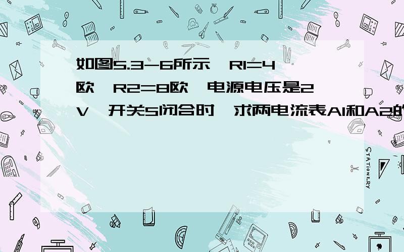 如图5.3-6所示,R1=4欧,R2=8欧,电源电压是2V,开关S闭合时,求两电流表A1和A2的示数?注：图里把S2去掉.