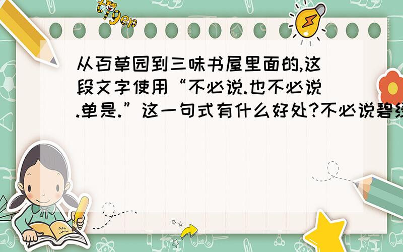 从百草园到三味书屋里面的,这段文字使用“不必说.也不必说.单是.”这一句式有什么好处?不必说碧绿的菜畦,光滑的石井栏,高大的皂荚树,紫红的桑葚；也不必说鸣蝉在树叶里长吟,肥胖的黄