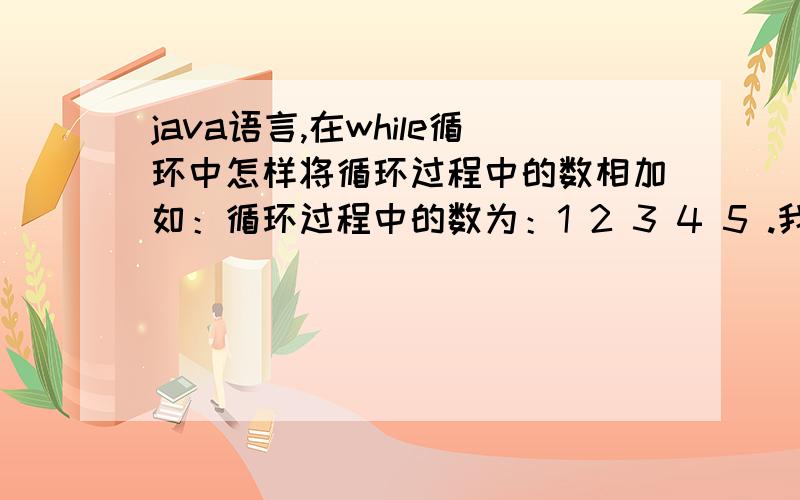 java语言,在while循环中怎样将循环过程中的数相加如：循环过程中的数为：1 2 3 4 5 .我是想把它们加起来求最后的和,可是我用了 x += x；后结果不是15,而是：2 4 6 8 10.请问得到最后的相加结果.