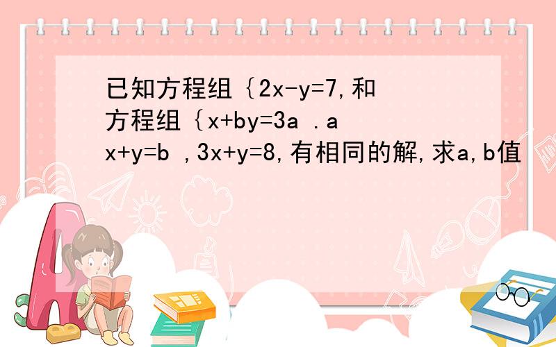 已知方程组｛2x-y=7,和方程组｛x+by=3a .ax+y=b ,3x+y=8,有相同的解,求a,b值