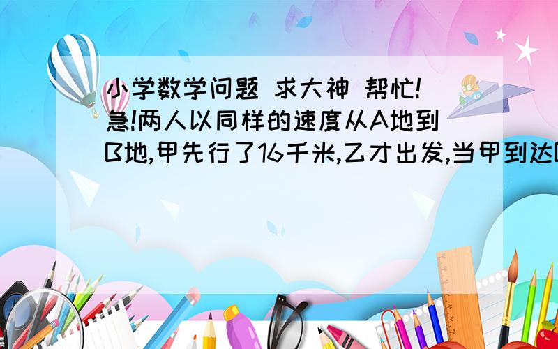 小学数学问题 求大神 帮忙!急!两人以同样的速度从A地到B地,甲先行了16千米,乙才出发,当甲到达B地后,立即沿原路返回,行到全程的八分之一处与乙相遇,问A,B两地相距多远?