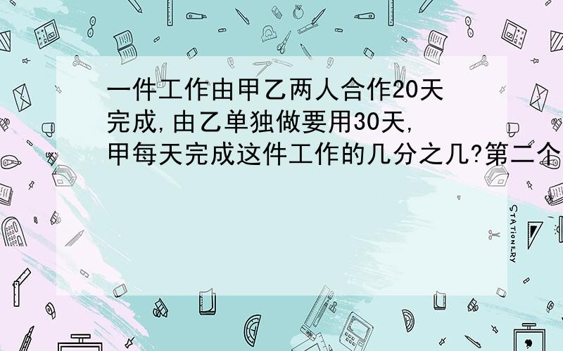 一件工作由甲乙两人合作20天完成,由乙单独做要用30天,甲每天完成这件工作的几分之几?第二个问题：甲单独做完成这件工作要多少天?（要列式!）不要方程!