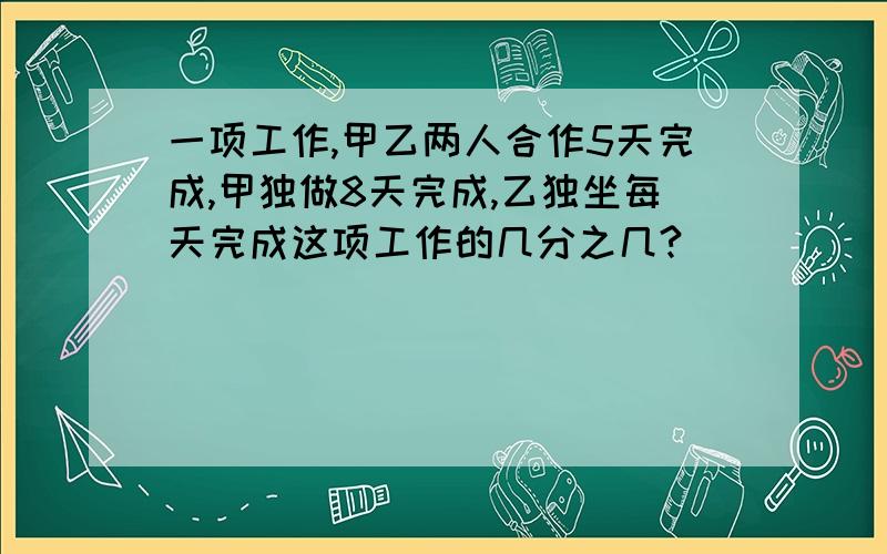 一项工作,甲乙两人合作5天完成,甲独做8天完成,乙独坐每天完成这项工作的几分之几?