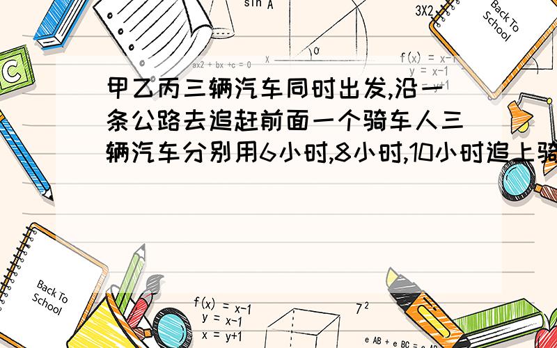 甲乙丙三辆汽车同时出发,沿一条公路去追赶前面一个骑车人三辆汽车分别用6小时,8小时,10小时追上骑车人,现在知道甲车每小时行100米,乙车每小时行800米,求丙车速度.