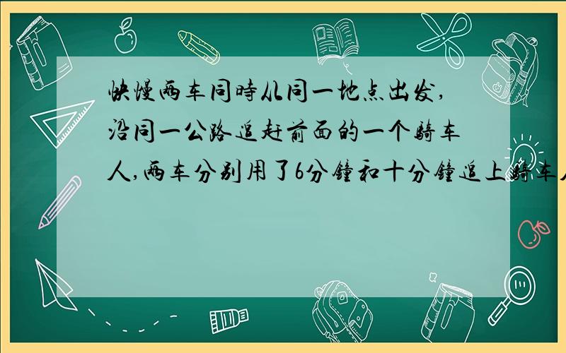 快慢两车同时从同一地点出发,沿同一公路追赶前面的一个骑车人,两车分别用了6分钟和十分钟追上骑车人.已已知快车每分钟行400米,慢车每分钟行320米.骑车人每分钟行多少米?要有分析