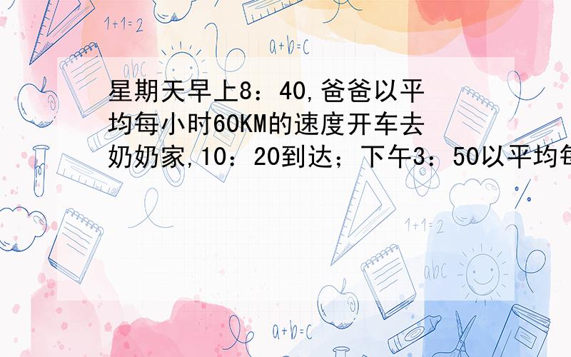 星期天早上8：40,爸爸以平均每小时60KM的速度开车去奶奶家,10：20到达；下午3：50以平均每小时80KM的速度原路返回,想在下午6：00赶回家吃完饭,