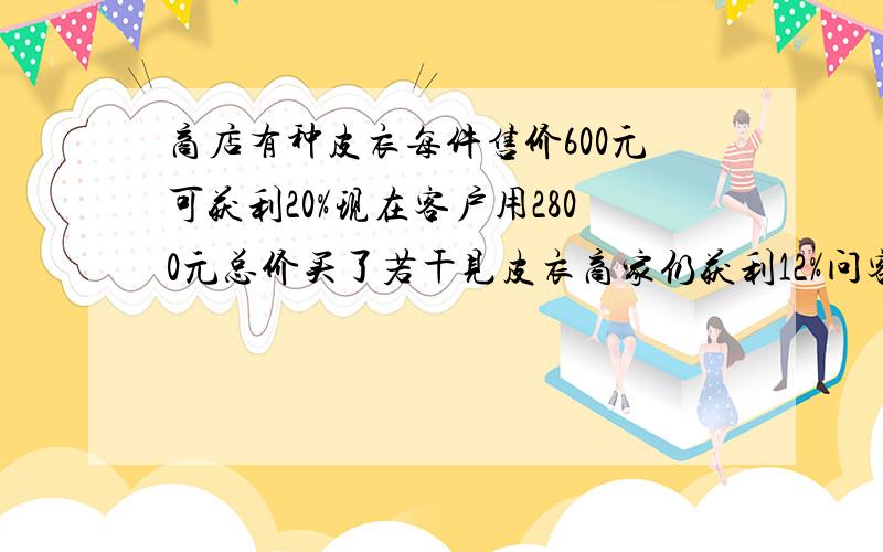 商店有种皮衣每件售价600元可获利20%现在客户用2800元总价买了若干见皮衣商家仍获利12%问客户买了几件皮衣?