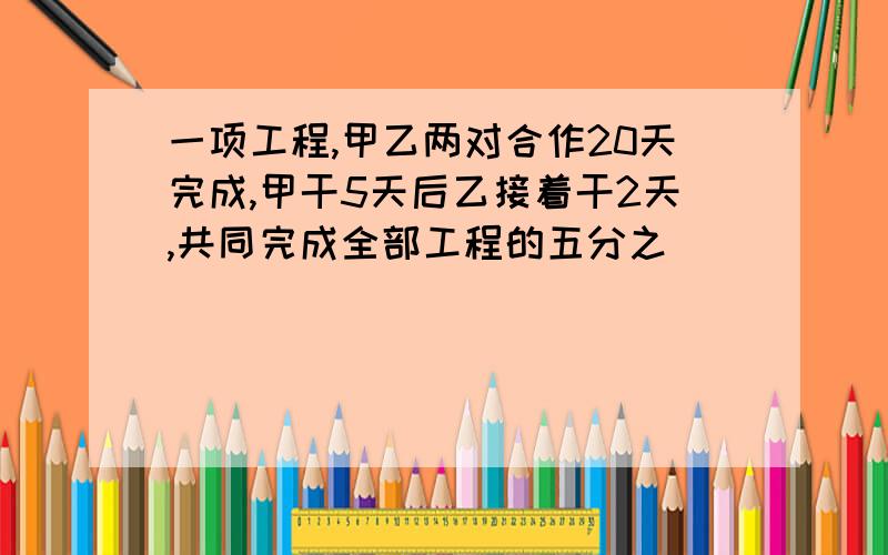 一项工程,甲乙两对合作20天完成,甲干5天后乙接着干2天,共同完成全部工程的五分之