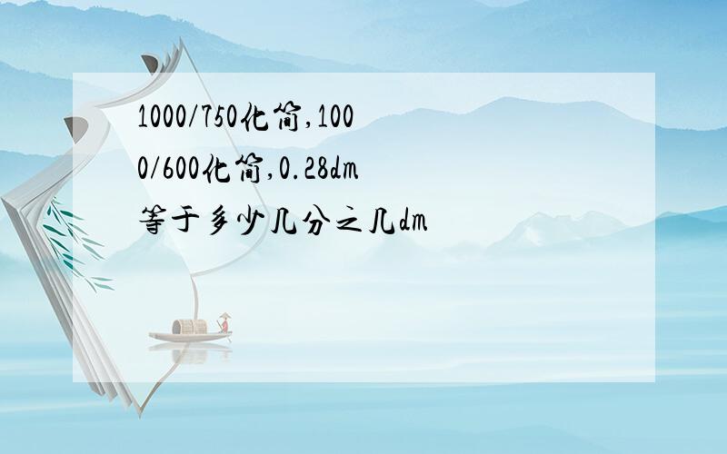 1000/750化简,1000/600化简,0.28dm等于多少几分之几dm