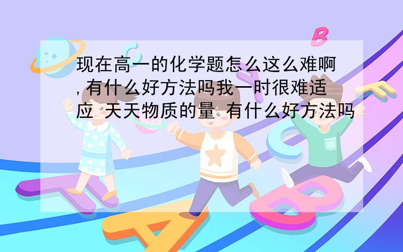 现在高一的化学题怎么这么难啊,有什么好方法吗我一时很难适应 天天物质的量 有什么好方法吗