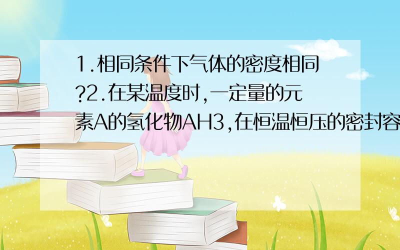 1.相同条件下气体的密度相同?2.在某温度时,一定量的元素A的氢化物AH3,在恒温恒压的密封容器中完全分解为两种气态单质,此时容器的体积变为原来的7/4,则A单质的分子式为（ ）,AH3分解反应的