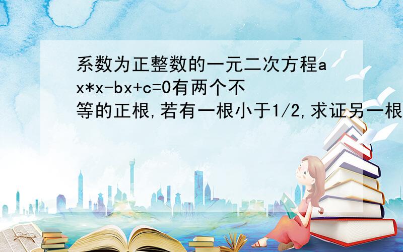 系数为正整数的一元二次方程ax*x-bx+c=0有两个不等的正根,若有一根小于1/2,求证另一根必大于/12.