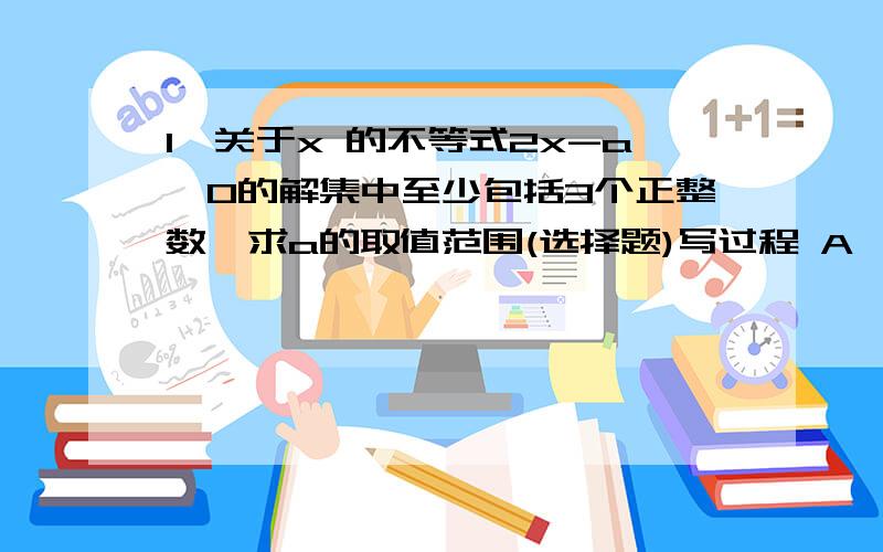 1,关于x 的不等式2x-a≤0的解集中至少包括3个正整数,求a的取值范围(选择题)写过程 A,2