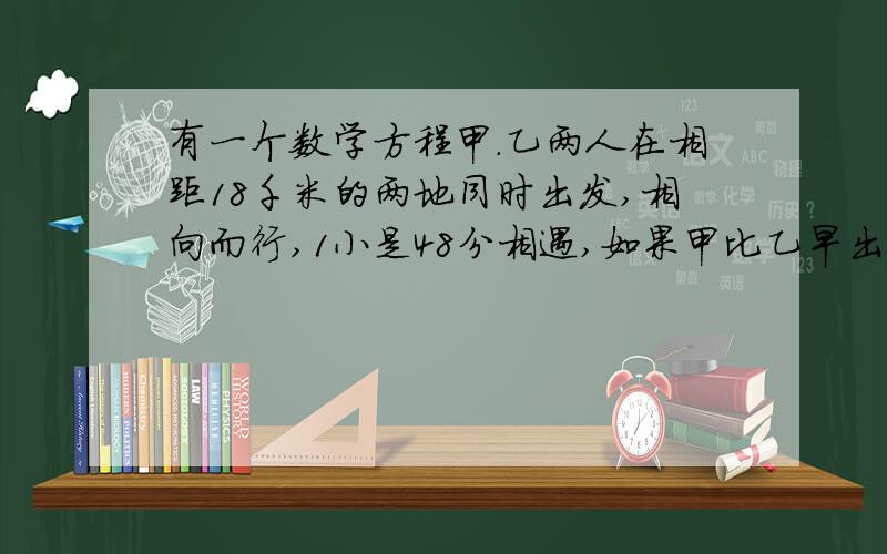 有一个数学方程甲.乙两人在相距18千米的两地同时出发,相向而行,1小是48分相遇,如果甲比乙早出发40分钟,那么在乙出发1小时30分钟是两人相遇,求甲乙两人的速度