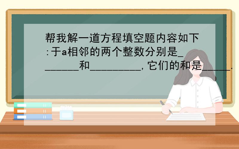 帮我解一道方程填空题内容如下:于a相邻的两个整数分别是_______和_________,它们的和是_____.