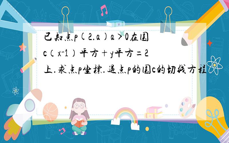 已知点p(2.a)a>0在圆c（x-1）平方+y平方=2上.求点p坐标.过点p的圆c的切线方程