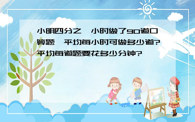 小明四分之一小时做了90道口算题,平均每小时可做多少道?平均每道题要花多少分钟?