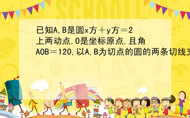 已知A,B是圆x方＋y方＝2上两动点,O是坐标原点,且角AOB＝120,以A,B为切点的圆的两条切线交于点P,则点P的轨迹方程为?能给我解答下吗,最好有个解题步骤,兄弟，我也知道这个图怎么画，就是想知