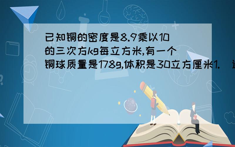 已知铜的密度是8.9乘以10的三次方kg每立方米,有一个铜球质量是178g,体积是30立方厘米1.  通过计算说明铜球是空心的还是实心的2.  若铜球是空心的,空心部分装满水后,球的总质量为多少要写出