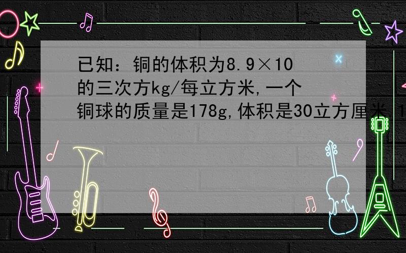 已知：铜的体积为8.9×10的三次方kg/每立方米,一个铜球的质量是178g,体积是30立方厘米.1）计算说明铜球是空心的还是实心的?2）若铜球是空心的,空心部分装满水后,球的总质量是多少?