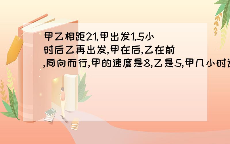 甲乙相距21,甲出发1.5小时后乙再出发,甲在后,乙在前,同向而行,甲的速度是8,乙是5,甲几小时追上乙哪位大姐大哥能帮我解决呀?