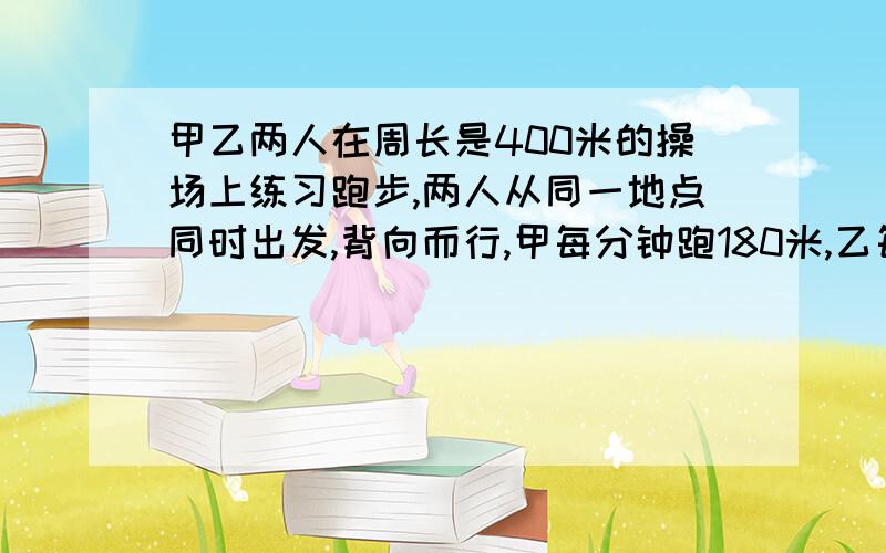 甲乙两人在周长是400米的操场上练习跑步,两人从同一地点同时出发,背向而行,甲每分钟跑180米,乙每分钟跑220米,照这样计算,两人第五次相遇时,乙还要跑多少米才能回到出发点?