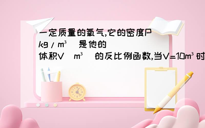 一定质量的氧气,它的密度P(kg/m³)是他的体积V(m³)的反比例函数,当V=10m³时,P=1.43kg/m³.（1）求P与V之间的函数表达式.（2）求当V=2m³时,氧气的密度P