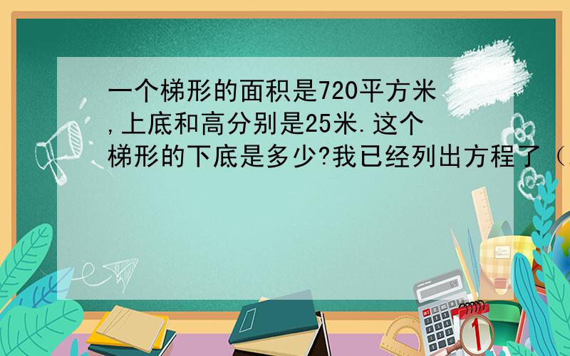 一个梯形的面积是720平方米,上底和高分别是25米.这个梯形的下底是多少?我已经列出方程了（25+x）×25÷2=720 如果对的请写出怎么解,错了帮我列一下方程并解