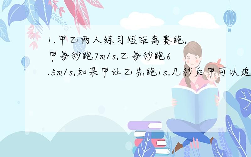 1.甲乙两人练习短距离赛跑,甲每秒跑7m/s,乙每秒跑6.5m/s,如果甲让乙先跑1s,几秒后甲可以追上乙